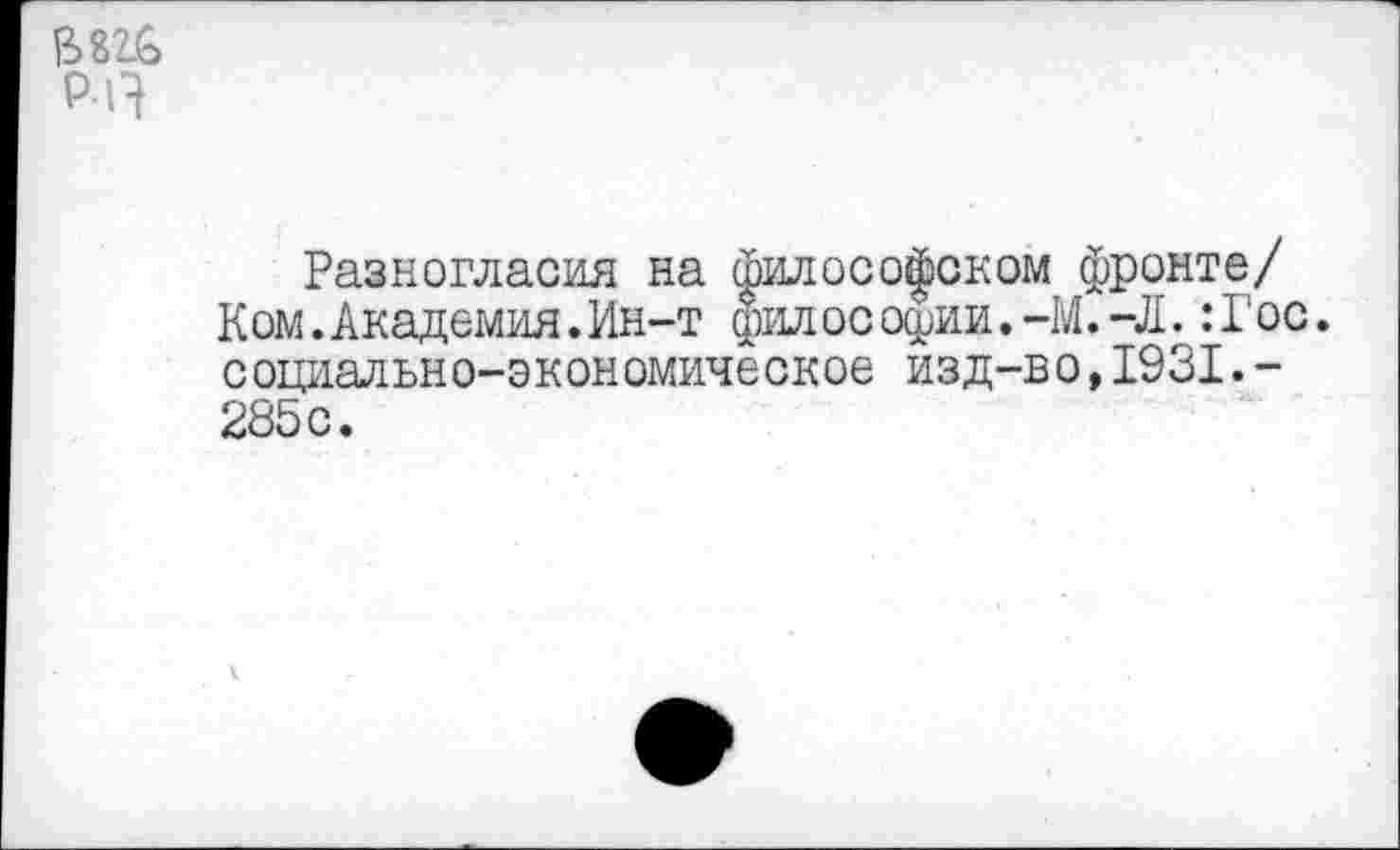 ﻿В 826 р-п
Разногласия на философском фронте/ Ком.Академия.Ин-т философии.-М.-Л.:Гос. социально-экономическое изд-во,1931.-285с.